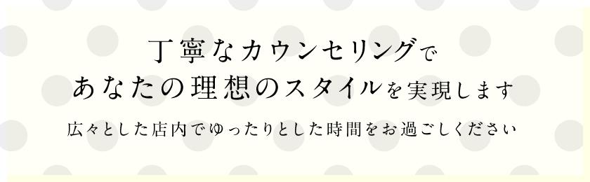 丁寧なカウンセリングであなたの理想のスタイルを実現します広々とした店内でゆったりとした時間をお過ごしください