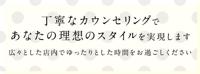 丁寧なカウンセリングであなたの理想のスタイルを実現します広々とした店内でゆったりとした時間をお過ごしください